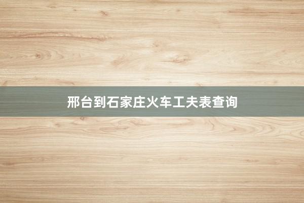 邢台到石家庄火车工夫表查询